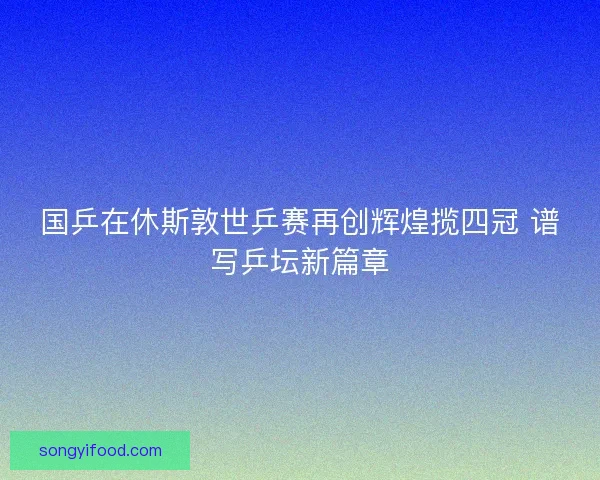 国乒在休斯敦世乒赛再创辉煌揽四冠 谱写乒坛新篇章