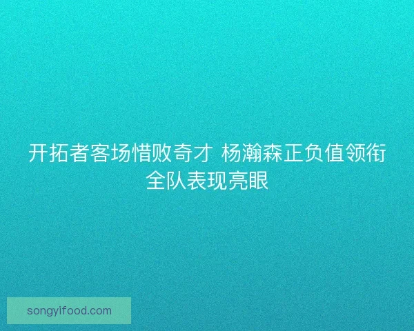 开拓者客场惜败奇才 杨瀚森正负值领衔全队表现亮眼 开拓者客场惜败奇才 杨瀚森正负值领衔全队表现亮眼