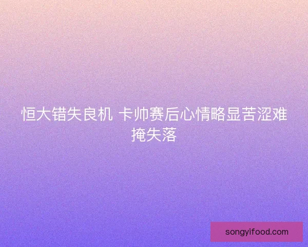 恒大错失良机 卡帅赛后心情略显苦涩难掩失落 恒大错失良机 卡帅赛后心情略显苦涩难掩失落