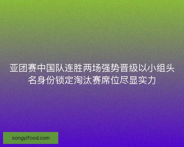 亚团赛中国队连胜两场强势晋级以小组头名身份锁定淘汰赛席位尽显实力