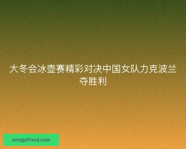 大冬会冰壶赛精彩对决中国女队力克波兰夺胜利