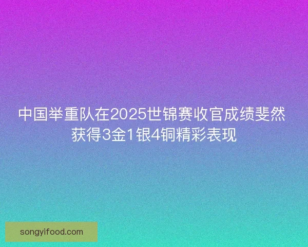 中国举重队在2025世锦赛收官成绩斐然 获得3金1银4铜精彩表现