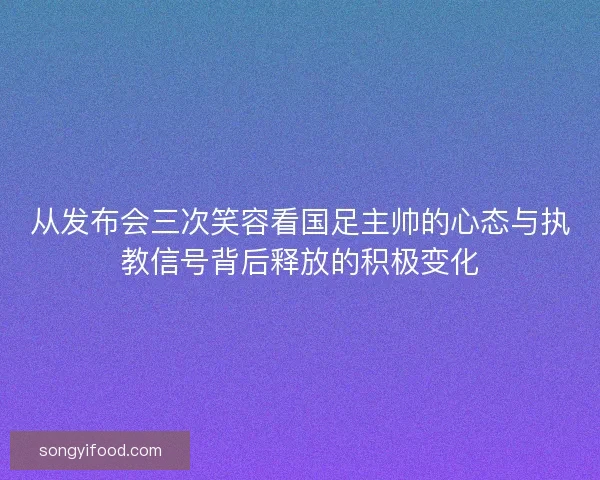 从发布会三次笑容看国足主帅的心态与执教信号背后释放的积极变化