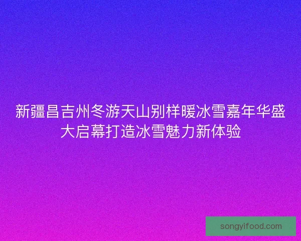 新疆昌吉州冬游天山别样暖冰雪嘉年华盛大启幕打造冰雪魅力新体验