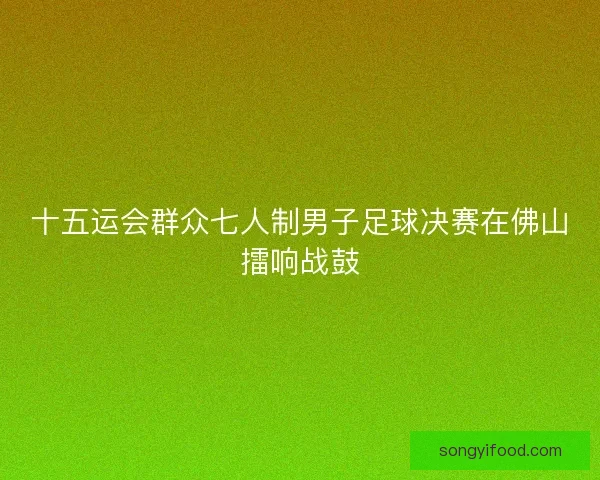 十五运会群众七人制男子足球决赛在佛山擂响战鼓 十五运会群众七人制男子足球决赛在佛山擂响战鼓